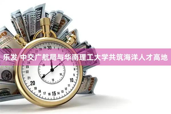 乐发 中交广航局与华南理工大学共筑海洋人才高地