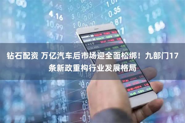 钻石配资 万亿汽车后市场迎全面松绑！九部门17条新政重构行业发展格局