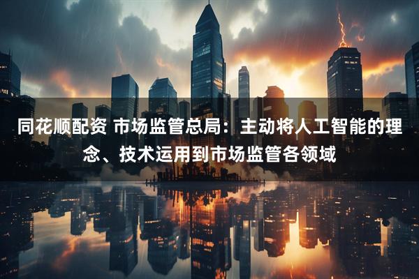 同花顺配资 市场监管总局：主动将人工智能的理念、技术运用到市场监管各领域