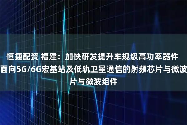 恒捷配资 福建：加快研发提升车规级高功率器件 开发面向5G/6G宏基站及低轨卫星通信的射频芯片与微波组件