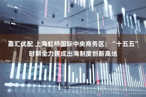 嘉汇优配 上海虹桥国际中央商务区：“十五五”时期全力建成出海制度创新高地